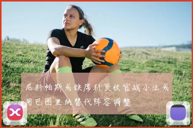 尼科帕斯或缺席科莫收官战小法或用巴图里纳替代阵容调整